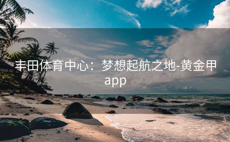 丰田体育中心：梦想起航之地-黄金甲app