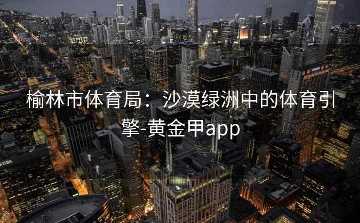 榆林市体育局:沙漠绿洲中的体育引擎-黄金甲app 榆林市体育局:沙漠绿洲中的体育引擎-黄金甲app