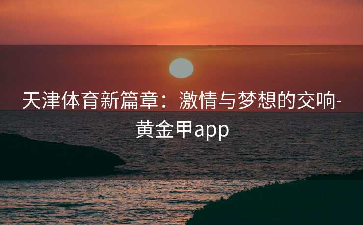 天津体育新篇章:激情与梦想的交响-黄金甲app 天津体育新篇章:激情与梦想的交响-黄金甲app