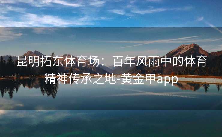 昆明拓东体育场:百年风雨中的体育精神传承之地-黄金甲app 昆明拓东体育场:百年风雨中的体育精神传承之地-黄金甲app