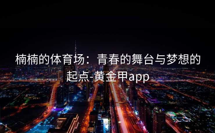 楠楠的体育场:青春的舞台与梦想的起点-黄金甲app 楠楠的体育场:青春的舞台与梦想的起点-黄金甲app