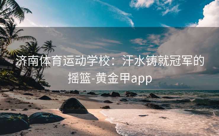 济南体育运动学校：汗水铸就冠军的摇篮-黄金甲app