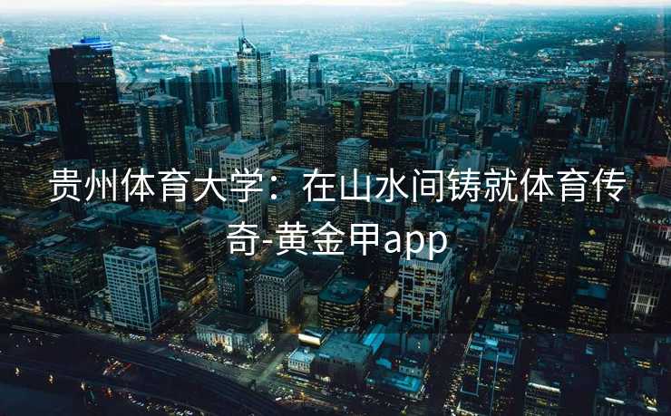 贵州体育大学:在山水间铸就体育传奇-黄金甲app 贵州体育大学:在山水间铸就体育传奇-黄金甲app