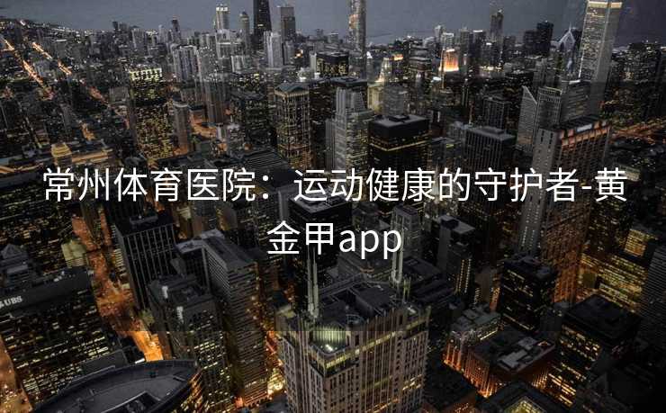 常州体育医院：运动健康的守护者-黄金甲app