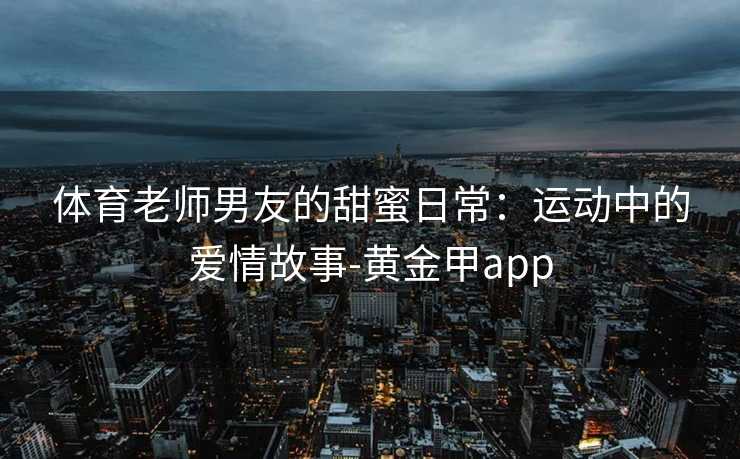 体育老师男友的甜蜜日常:运动中的爱情故事-黄金甲app 体育老师男友的甜蜜日常:运动中的爱情故事-黄金甲app