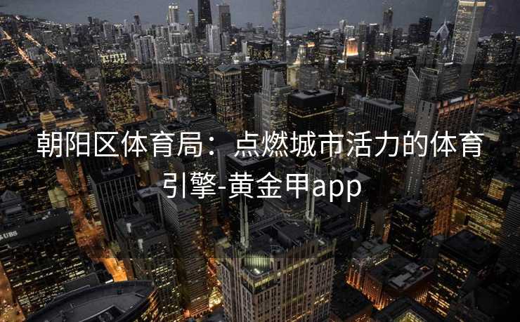 朝阳区体育局:点燃城市活力的体育引擎-黄金甲app 朝阳区体育局:点燃城市活力的体育引擎-黄金甲app