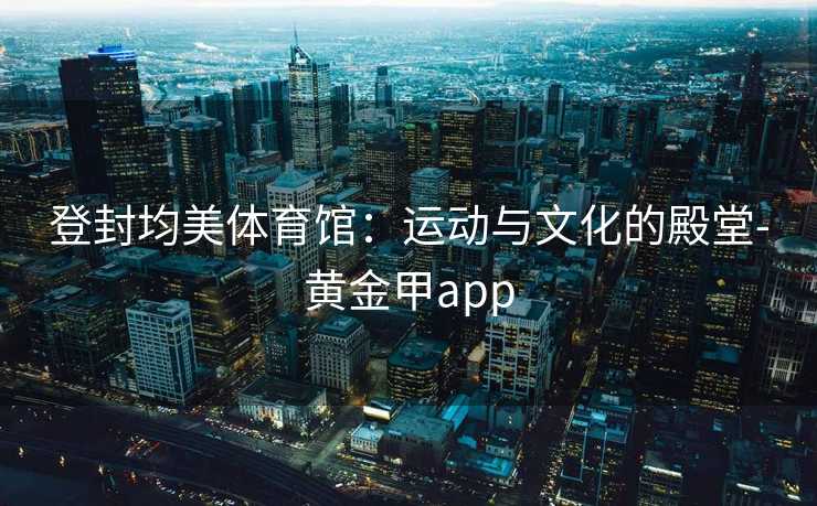 登封均美体育馆：运动与文化的殿堂-黄金甲app