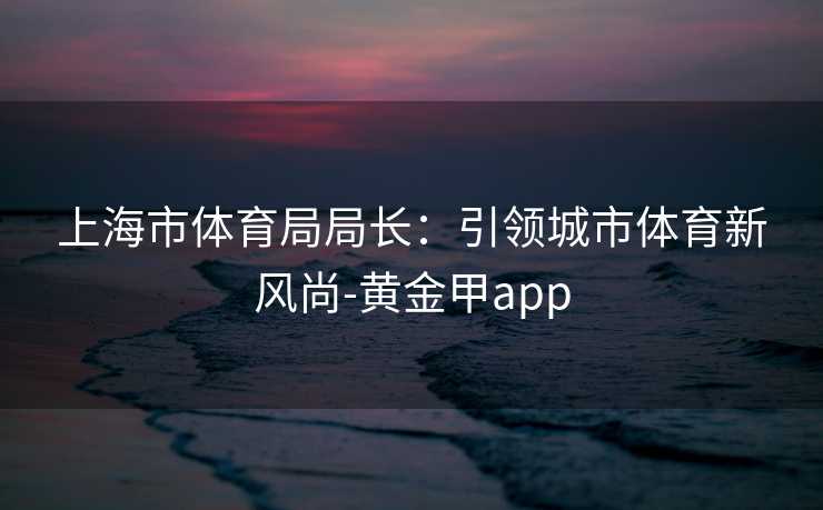 上海市体育局局长：引领城市体育新风尚-黄金甲app