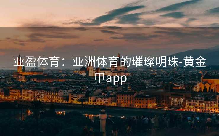 亚盈体育：亚洲体育的璀璨明珠-黄金甲app