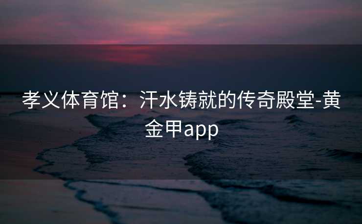 孝义体育馆:汗水铸就的传奇殿堂-黄金甲app 孝义体育馆:汗水铸就的传奇殿堂-黄金甲app