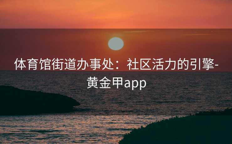体育馆街道办事处:社区活力的引擎-黄金甲app 体育馆街道办事处:社区活力的引擎-黄金甲app