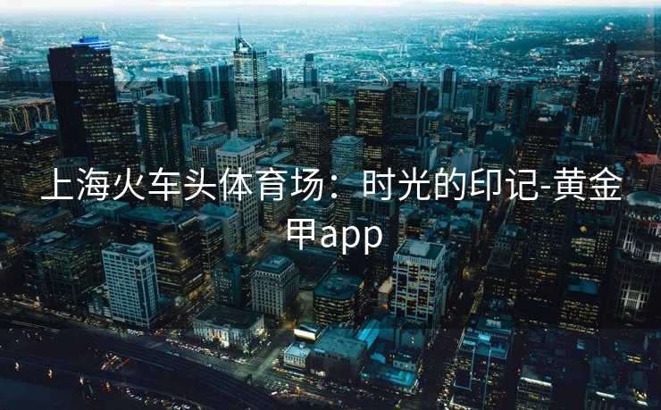 上海火车头体育场：时光的印记-黄金甲app