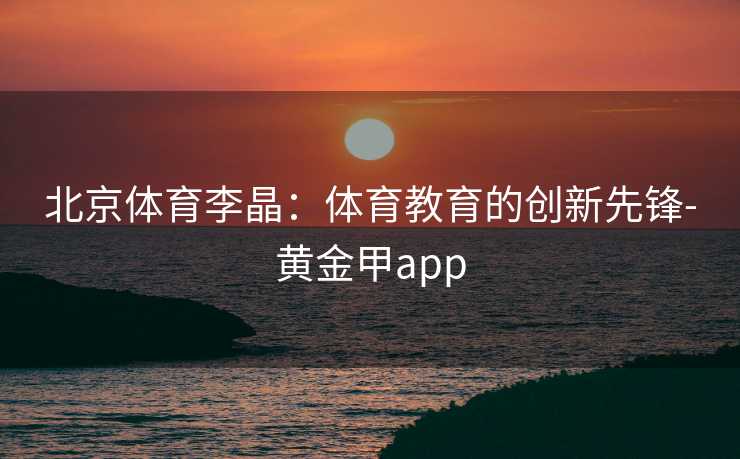 北京体育李晶:体育教育的创新先锋-黄金甲app 北京体育李晶:体育教育的创新先锋-黄金甲app