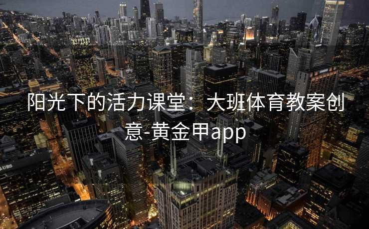 阳光下的活力课堂:大班体育教案创意-黄金甲app 阳光下的活力课堂:大班体育教案创意-黄金甲app