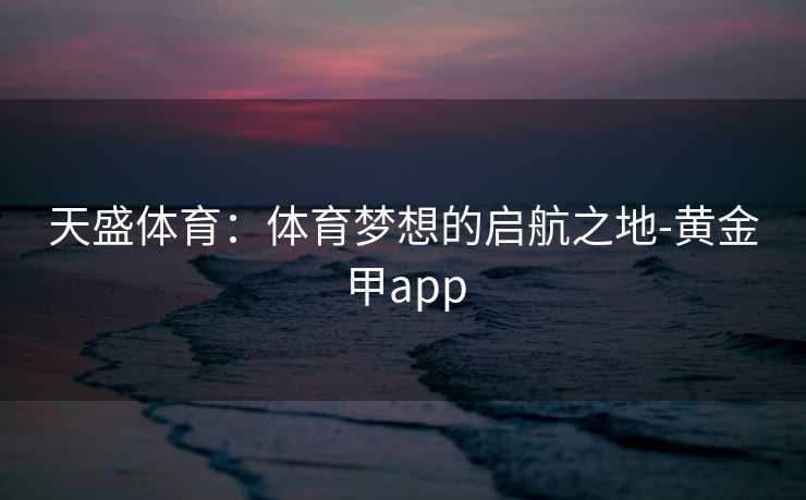 天盛体育:体育梦想的启航之地-黄金甲app 天盛体育:体育梦想的启航之地-黄金甲app