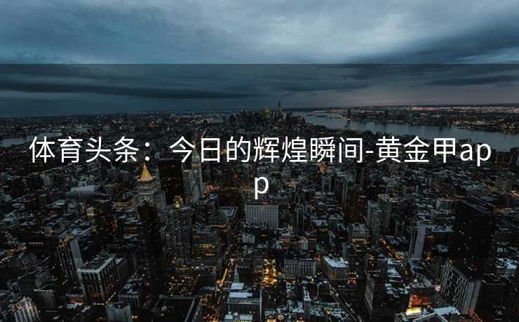 体育头条：今日的辉煌瞬间-黄金甲app