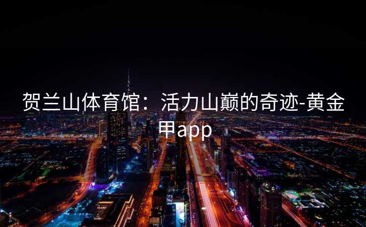 贺兰山体育馆:活力山巅的奇迹-黄金甲app 贺兰山体育馆:活力山巅的奇迹-黄金甲app