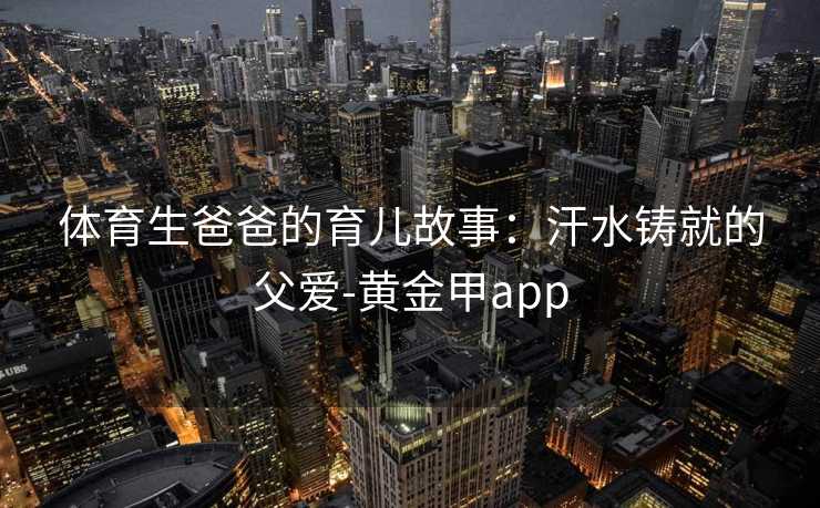 体育生爸爸的育儿故事:汗水铸就的父爱-黄金甲app 体育生爸爸的育儿故事:汗水铸就的父爱-黄金甲app