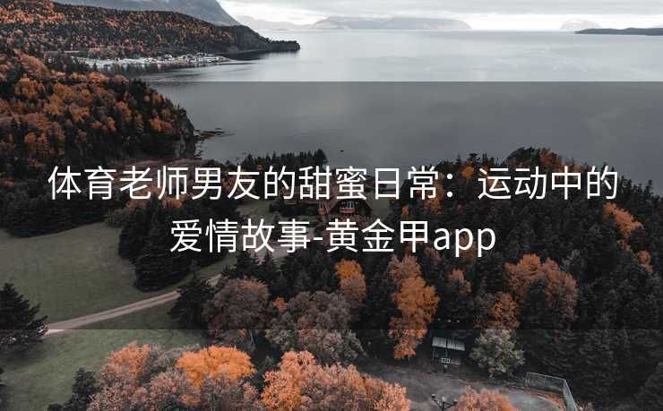 体育老师男友的甜蜜日常:运动中的爱情故事-黄金甲app 体育老师男友的甜蜜日常:运动中的爱情故事-黄金甲app