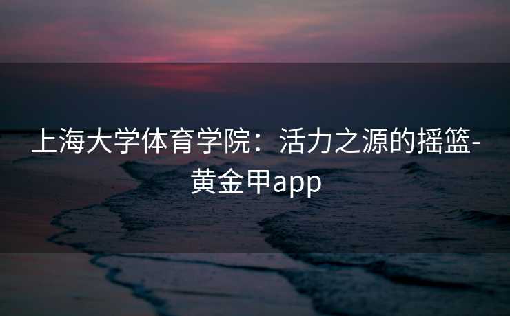 上海大学体育学院：活力之源的摇篮-黄金甲app