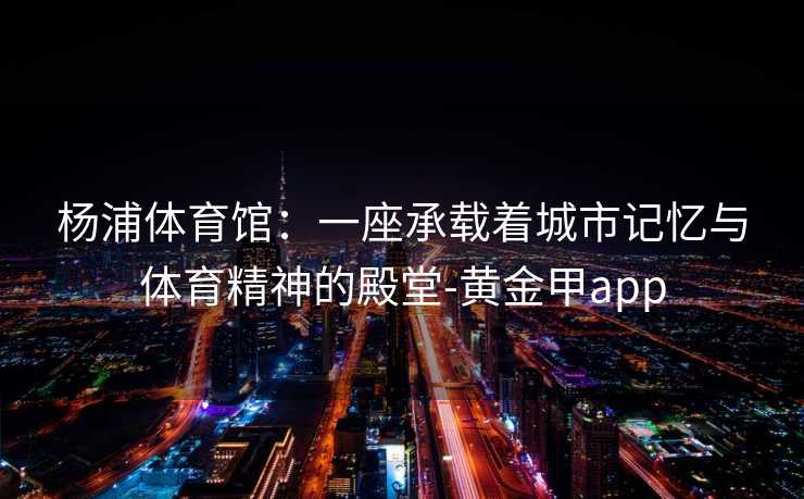 杨浦体育馆:一座承载着城市记忆与体育精神的殿堂-黄金甲app 杨浦体育馆:一座承载着城市记忆与体育精神的殿堂-黄金甲app