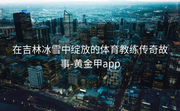 在吉林冰雪中绽放的体育教练传奇故事-黄金甲app 在吉林冰雪中绽放的体育教练传奇故事-黄金甲app