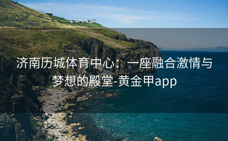 济南历城体育中心：一座融合激情与梦想的殿堂-黄金甲app