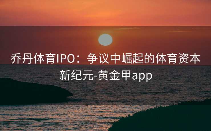 乔丹体育IPO：争议中崛起的体育资本新纪元-黄金甲app
