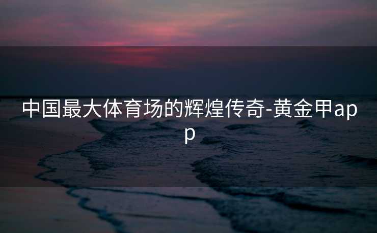 中国最大体育场的辉煌传奇-黄金甲app