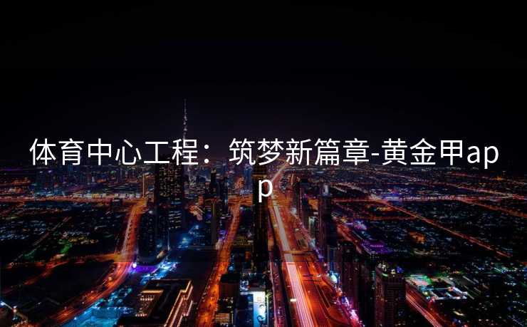 体育中心工程:筑梦新篇章-黄金甲app 体育中心工程:筑梦新篇章-黄金甲app