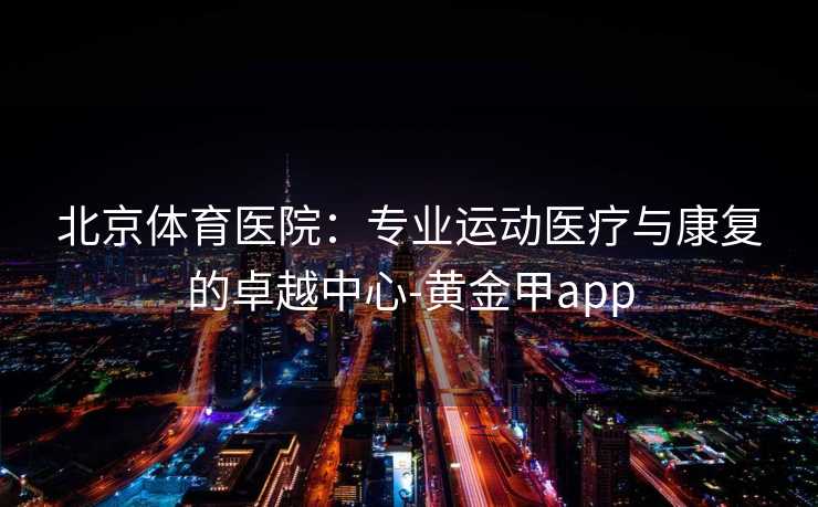 北京体育医院：专业运动医疗与康复的卓越中心-黄金甲app