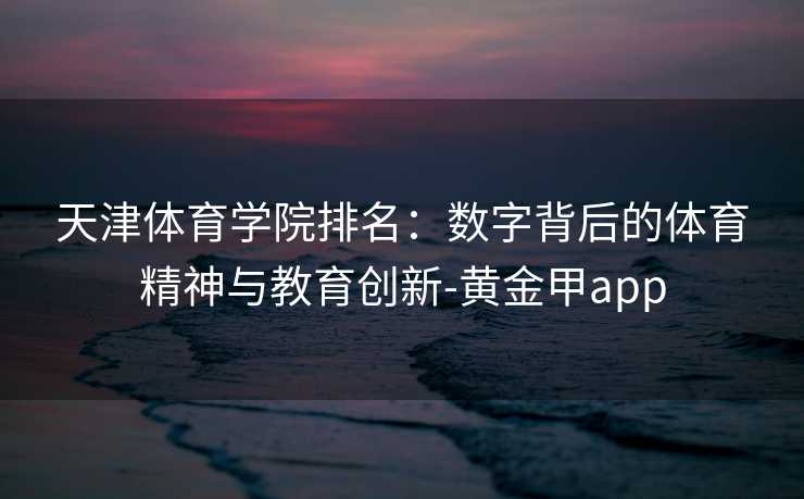 天津体育学院排名:数字背后的体育精神与教育创新-黄金甲app 天津体育学院排名:数字背后的体育精神与教育创新-黄金甲app