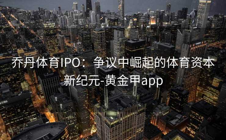 乔丹体育IPO：争议中崛起的体育资本新纪元-黄金甲app