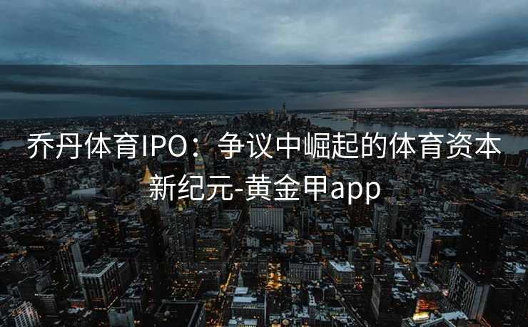 乔丹体育IPO：争议中崛起的体育资本新纪元-黄金甲app