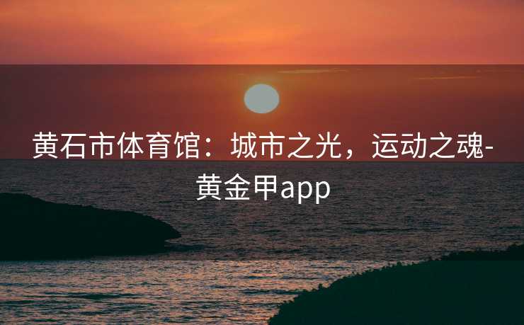 黄石市体育馆:城市之光,运动之魂-黄金甲app 黄石市体育馆:城市之光,运动之魂-黄金甲app