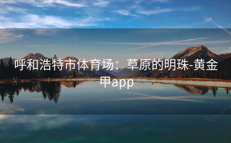 呼和浩特市体育场:草原的明珠-黄金甲app 呼和浩特市体育场:草原的明珠-黄金甲app