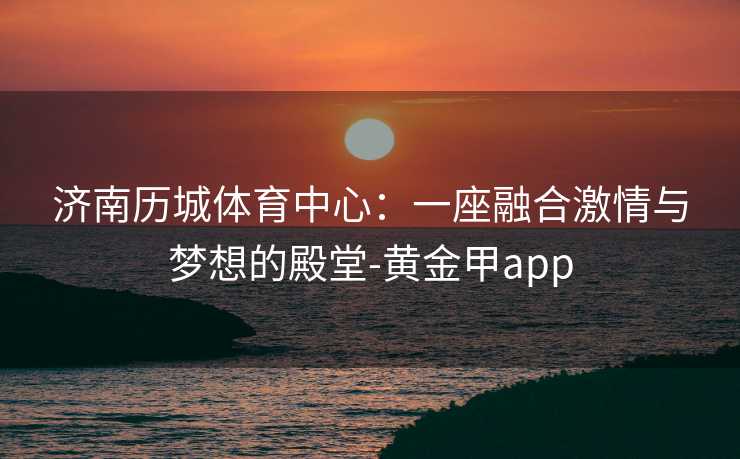 济南历城体育中心：一座融合激情与梦想的殿堂-黄金甲app
