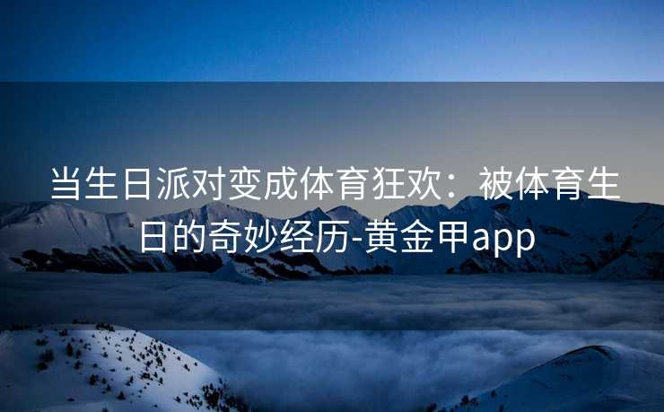 当生日派对变成体育狂欢:被体育生日的奇妙经历-黄金甲app 当生日派对变成体育狂欢:被体育生日的奇妙经历-黄金甲app