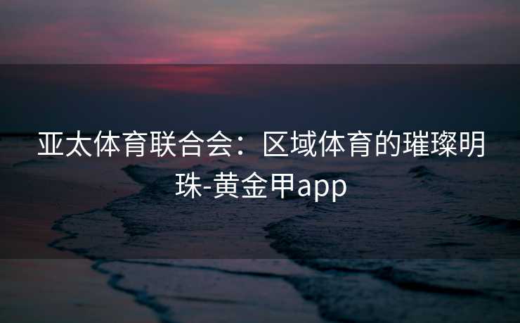 亚太体育联合会：区域体育的璀璨明珠-黄金甲app
