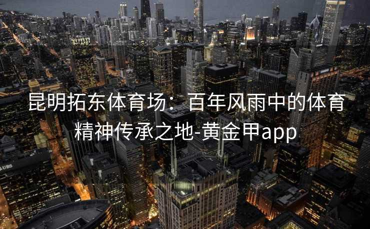 昆明拓东体育场:百年风雨中的体育精神传承之地-黄金甲app 昆明拓东体育场:百年风雨中的体育精神传承之地-黄金甲app