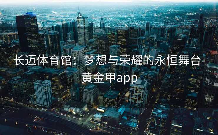 长迈体育馆：梦想与荣耀的永恒舞台-黄金甲app