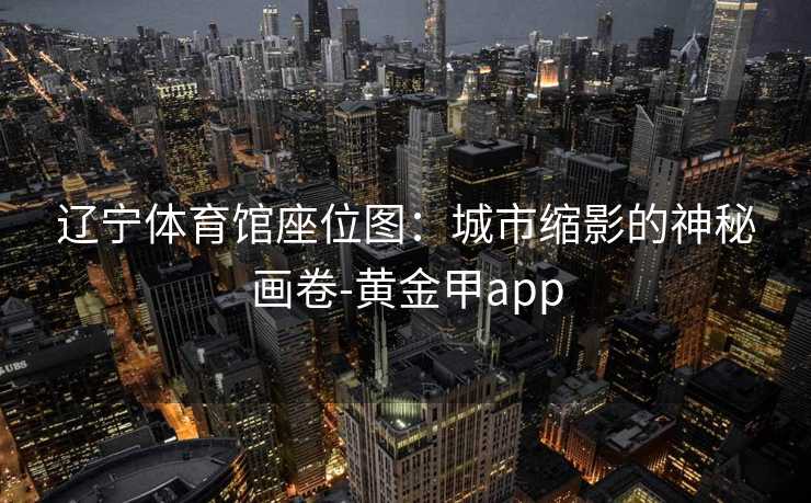 辽宁体育馆座位图:城市缩影的神秘画卷-黄金甲app 辽宁体育馆座位图:城市缩影的神秘画卷-黄金甲app