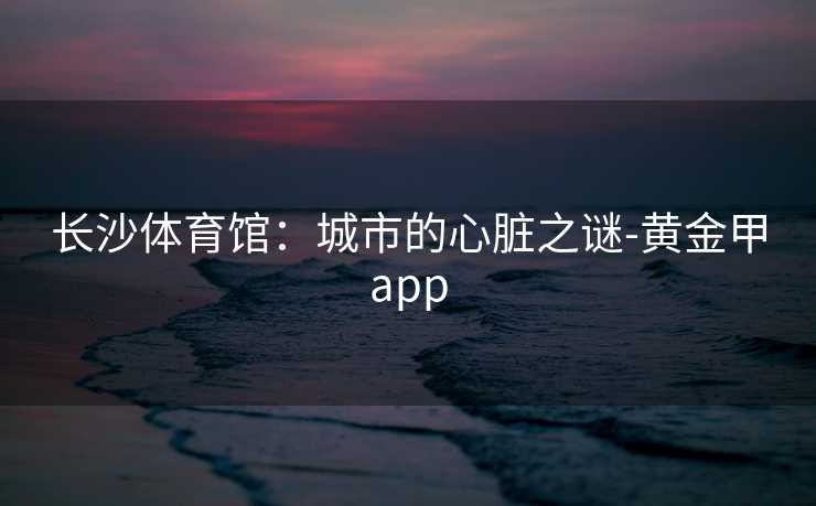 长沙体育馆:城市的心脏之谜-黄金甲app 长沙体育馆:城市的心脏之谜-黄金甲app