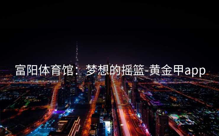 富阳体育馆:梦想的摇篮-黄金甲app 富阳体育馆:梦想的摇篮-黄金甲app