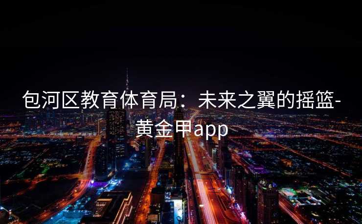 包河区教育体育局:未来之翼的摇篮-黄金甲app 包河区教育体育局:未来之翼的摇篮-黄金甲app