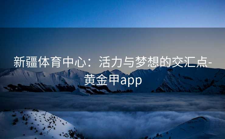 新疆体育中心:活力与梦想的交汇点-黄金甲app 新疆体育中心:活力与梦想的交汇点-黄金甲app