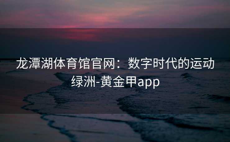 龙潭湖体育馆官网:数字时代的运动绿洲-黄金甲app 龙潭湖体育馆官网:数字时代的运动绿洲-黄金甲app