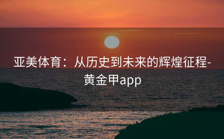 亚美体育:从历史到未来的辉煌征程-黄金甲app 亚美体育:从历史到未来的辉煌征程-黄金甲app