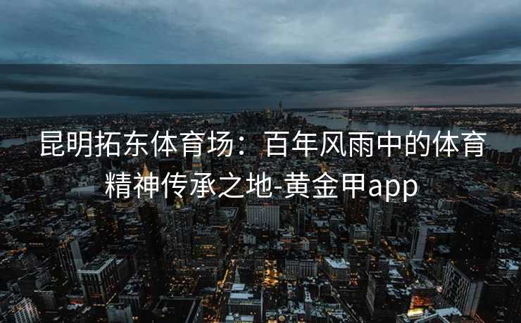 昆明拓东体育场:百年风雨中的体育精神传承之地-黄金甲app 昆明拓东体育场:百年风雨中的体育精神传承之地-黄金甲app