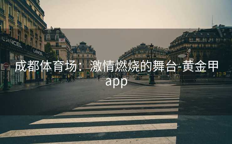 成都体育场:激情燃烧的舞台-黄金甲app 成都体育场:激情燃烧的舞台-黄金甲app